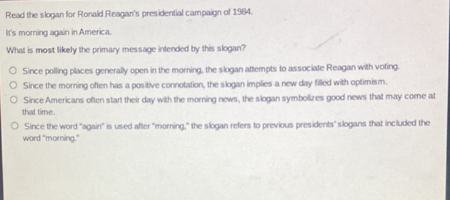 Read the slogan for Ronald Reagan's presidential campaign of 1984. It's morning again in America. What is most likely the primary message intended by this slogan? Since polling places generally open in the morning, the slogan attempts to associate Reagan with voting. Since the morning often has a positive connotation, the slogan implies a new day filled with optimism. Since Americans often start their day with the morning news, the slogan symbolizes good news that may come at that time. Since the word 'again'' is used after "morning,” the slogan refers to previous presidents’ slogans that included the word "morning.”