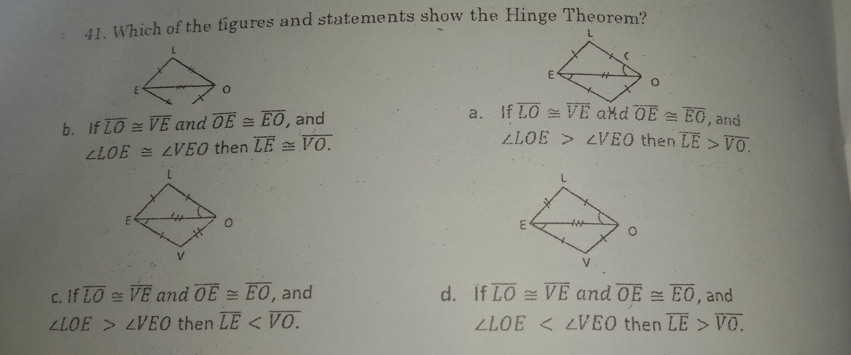 41. Which of the figures and statements show the Hinge Theorem? b. If overline LO ≌ overline VE and overline OE ≌ overline EO ,and a.If overline OE ≌ overline EO , and angle LOE ≌ angle VEO then overline LE ≌ overline VO. angle LOE>angle VEO then overline LE>overline VO. c. if overline LO ≌ overline VE and overline OE ≌ overline EO ,and d. if overline LO ≌ overline VE and overline OE ≌ overline EO , and angle LOE>angle VEO then overline LE<overline VO. angle LOE<angle VEO then overline LE>overline VO.