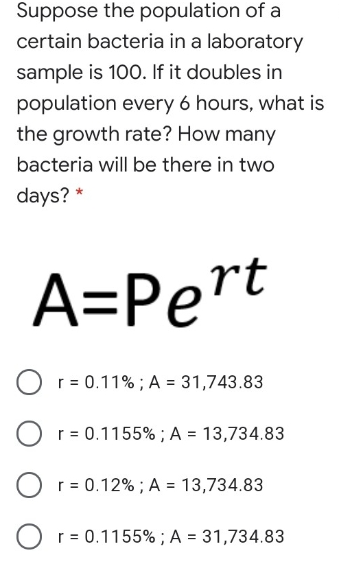 Suppose the population of a certain bacteria in a laboratory sample is 100. If it doubles in population every 6 hours, what is the growth rate? How many bacteria will be there in two days?* A=Pert r=0.11% ;A=31,743.83 r=0.1155% ;A=13,734.83 r=0.12% ;A=13,734.83 r=0.1155% ;A=31,734.83