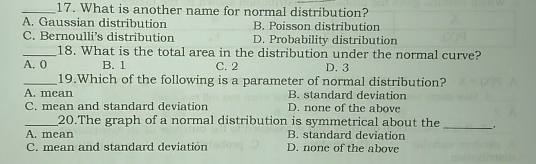 17. What is another name for normal distribution? A. Gaussian distribution B. Poisson distribution C. Bernoulli’s distribution D. Probability distribution 18. What is the total area in the distribution under the normal curve? A. O B. 1 C. 2 D. 3 19.Which of the following is a parameter of normal distribution? A. mean B. standard deviation C. mean and standard deviation D. none of the above 20.The graph of a normal distribution is symmetrical about the_. A. mean B. standard deviation C. mean and standard deviation D. none of the above