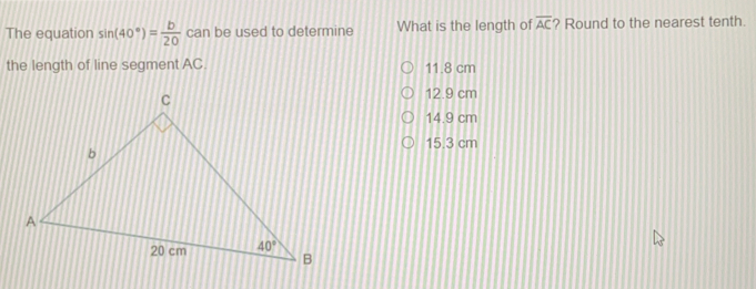 The equation sin 40 ° = b/20 can be used to determine What is the length of overline AC ? Round to the nearest tenth. the length of line segment AC. 11.8 cm 12.9 cm 14.9 cm 15.3 cm