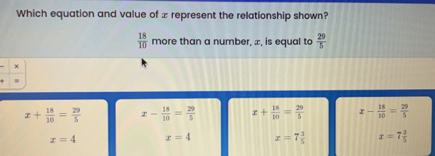 Which equation and value of x represent the relationship shown? 18/10 more than a number, x, is equal to 29/5 x = x+ 18/10 = 29/5 x- 18/10 = 29/5 x+ 18/10 = 29/5 x- 18/10 = 29/5 x=4 x=4 x=7 3/5 x=7 3/5