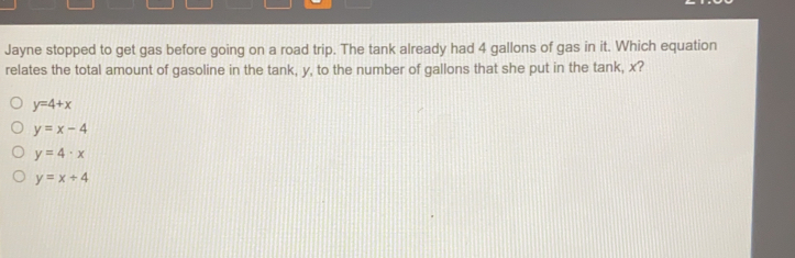 Jayne stopped to get gas before going on a road trip. The tank already had 4 gallons of gas in it. Which equation relates the total amount of gasoline in the tank, y, to the number of gallons that she put in the tank, x? y=4+x y=x-4 y=4 . x y=x+4