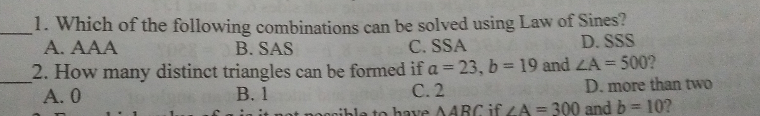 1. Which of the following combinations can be solved using Law of Sines? A. AAA B. SAS C. SSA D. SSS 2. How many distinct triangles can be formed if a=23 b=19 and angle A=500 A.0 B.1 C.2 D. more than two moanihlo to have AABC if angle A=300 and b=10