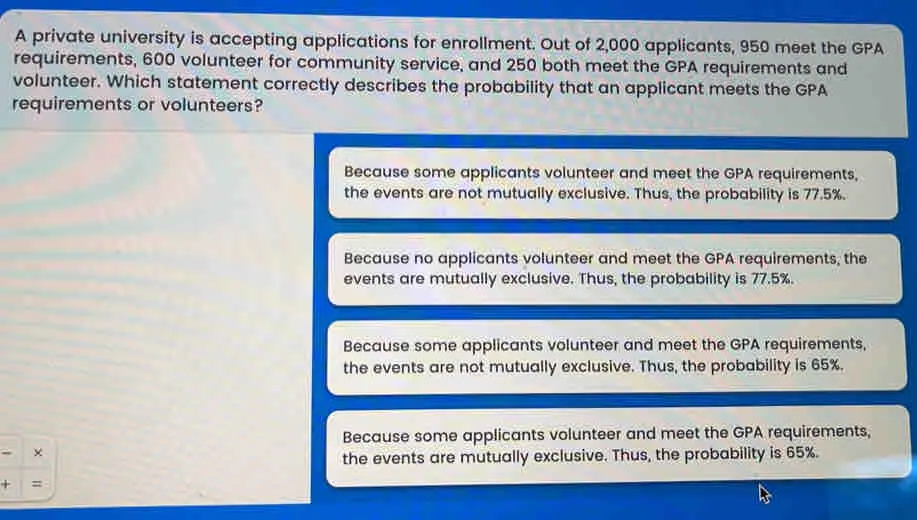 A private university is accepting applications for enrollment. Out of 2,000 applicants, 950 meet the GPA requirements, 600 volunteer for community service, and 250 both meet the GPA requirements and volunteer. Which statement correctly describes the probability that an applicant meets the GPA requirements or volunteers? Because some applicants volunteer and meet the GPA requirements, the events are not mutually exclusive. Thus, the probability is 77.5%.. Because no applicants volunteer and meet the GPA requirements, the events are mutually exclusive. Thus, the probability is 77.5%. Because some applicants volunteer and meet the GPA requirements, the events are not mutually exclusive. Thus, the probability is 65%. Because some applicants volunteer and meet the GPA requirements, x the events are mutually exclusive. Thus, the probability is 65%. +=