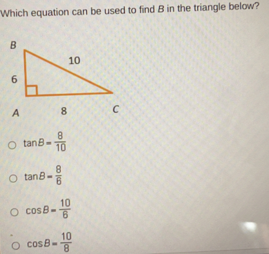 Which equation can be used to find B in the triangle below? tan B= 8/10 tan B= 8/6 cos θ = 10/6 cos B= 10/8