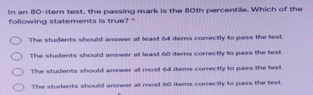 In an 80-item test, the passing mark is the 80th percentile. Which of the following statements is true? * The students should answer at least 64 items correctly to pass the test. The students should answer at least 60 items correctly to pass the test. The students should answer at most 64 items correctly to pass the test. The students should answer at most 60 items correctly to pass the test.