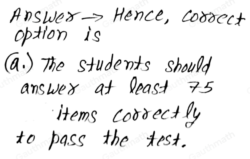 3. In a 100-item test, the passing mark is the 3rd quartile. What does it imply? a, The students should answer at least 75 items correctly to pass the test. b. The students should answer at least 50 items correctly to pass the test. c. The students should answer at most 75 items correctly to pass the test. d. The students should answer at most 50 items correctly to pass the test.