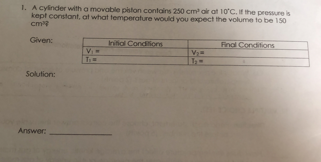 1. A cylinder with a movable piston contains 250 cm3 air at 10 ° C . If the pressure is kept constant, at what temperature would you expect the volume to be 150 cm3 2 Given: Solution: Answer: