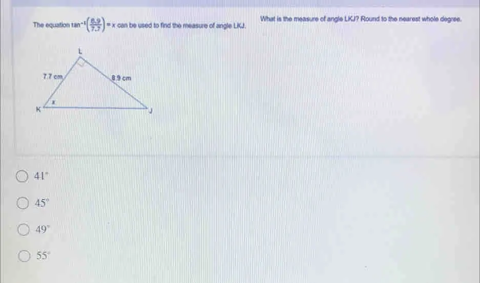 What is the measure of angle LKJ? Round to the nearest whole degree. The equation t tan -1 8.9/7.7 =x can be used to find the measure of angle LKJ. 41 ° 45 ° 49 ° 55 °