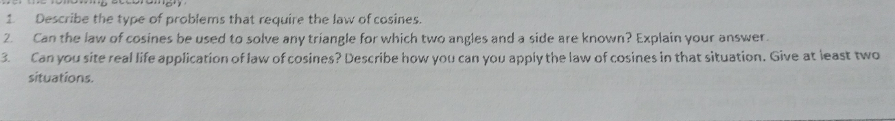 1 Describe the type of problems that require the law of cosines. 2. Can the law of cosines be used to solve any triangle for which two angles and a side are known? Explain your answer. 3. Can you site real life application of law of cosines? Describe how you can you apply the law of cosines in that situation. Give at least two situations.