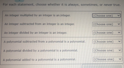 For each statement, choose whether it is always, sometimes, or never true. An integer multiplied by an integer is an.integer. Choose one An integer subtracted from an integer is an integer. Choose one An integer divided by an integer is an integer. Choose one A polynomial subtracted from a polynomial is a polynomial Choose one A polynomial divided by a polynomial is a polynomial. Choose one A polynomial added to a polynomial is a polynomial. Choose one