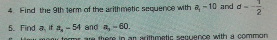 4. Find the 9th term of the arithmetic sequence with a_1=10 and d=- 1/2 . 5. Find a_1 if a_8=54 and a_9=60. many terms are there in an arithmetic seguence with a common