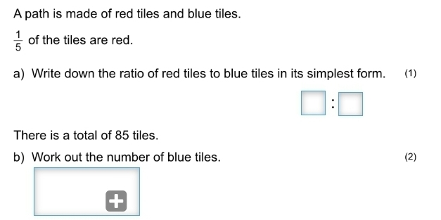 A path is made of red tiles and blue tiles.. 1/5 of the tiles are red. a Write down the ratio of red tiles to blue tiles in its simplest form. 1 square :square There is a total of 85 tiles. b Work out the number of blue tiles. 2