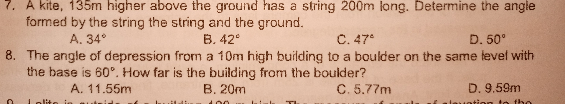 7. A kite, 135m higher above the ground has a string 200m long. Determine the angle formed by the string the string and the ground. A. 34 ° B. 42 ° C. 47 ° D. 50 ° 8. The angle of depression from a 10m high building to a boulder on the same level with the base is 60 ° . How far is the building from the boulder? A. 11.55m B.20m C. 5.77m D.9.59m