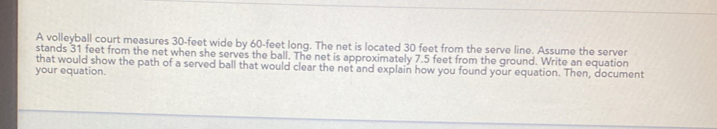 A volleyball court measures 30-feet wide by 60-feet long. The net is located 30 feet from the serve line. Assume the server stands 31 feet from the net when she serves the ball. The net is approximately 7.5 feet from the ground. Write an equatior that would show the path of a served ball that would clear the net and explain how you found your equation. Then, document your equation.
