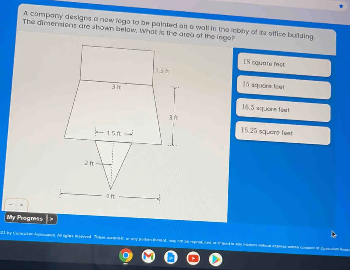 A company designs a new logo to be painted on a wall in the lobby of its office building. The dimensions are shown below. What is the area of the logo? 18 square feet 15 square feet 16.5 square feet 15,25 square feet × My Progress 21 by Cumculum Associates. All rights reserved. These matenals, or any portion thereof, may not be repruduced or shared in any manner without express writtan consent of Cumculum