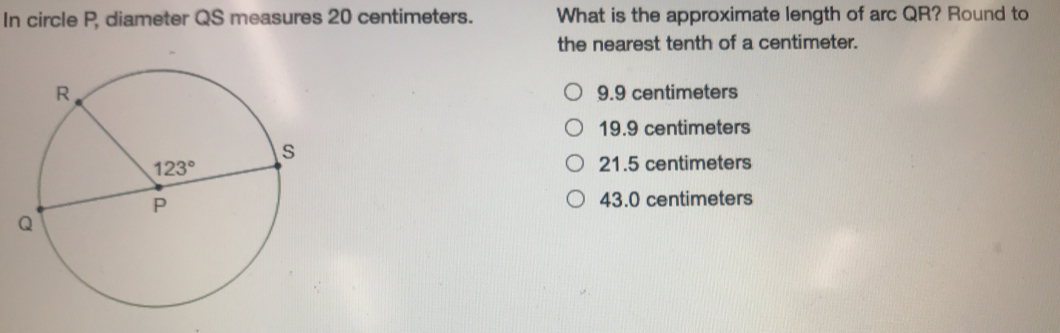 In circle P, diameter QS measures 20 centimeters. What is the approximate length of arc QR? Round to the nearest tenth of a centimeter. 9.9 centimeters 19.9 centimeters 21.5 centimeters 43.0 centimeters