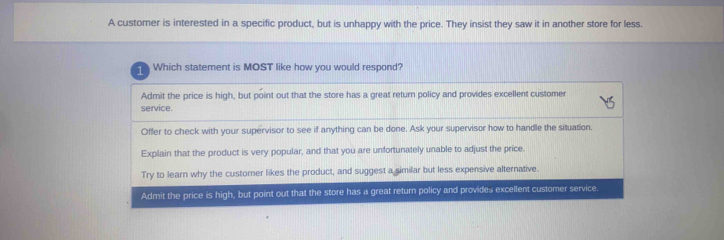 A customer is interested in a specific product, but is unhappy with the price. They insist they saw it in another store for less. Which statement is MOST like how you would respond? Admit the price is high, but point out that the store has a great return policy and provides excellent customer service. Offer to check with your supervisor to see if anything can be done. Ask your supervisor how to handle the situation. Explain that the product is very popular, and that you are unfortunately unable to adjust the price. Try to learn why the customer likes the product, and suggest a similar but less expensive alternative. Admit the price is high, but point out that the store has a great return policy and provides excellent customer service.