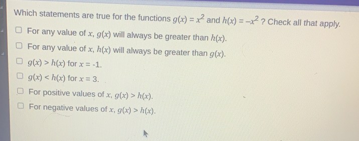 Which statements are true for the functions gx=x2 and hx=-x2 ? Check all that apply. For any value of x,gx will always be greater than hx For any value of x,hx will always be greater than gx gx>hx for x=-1 gx