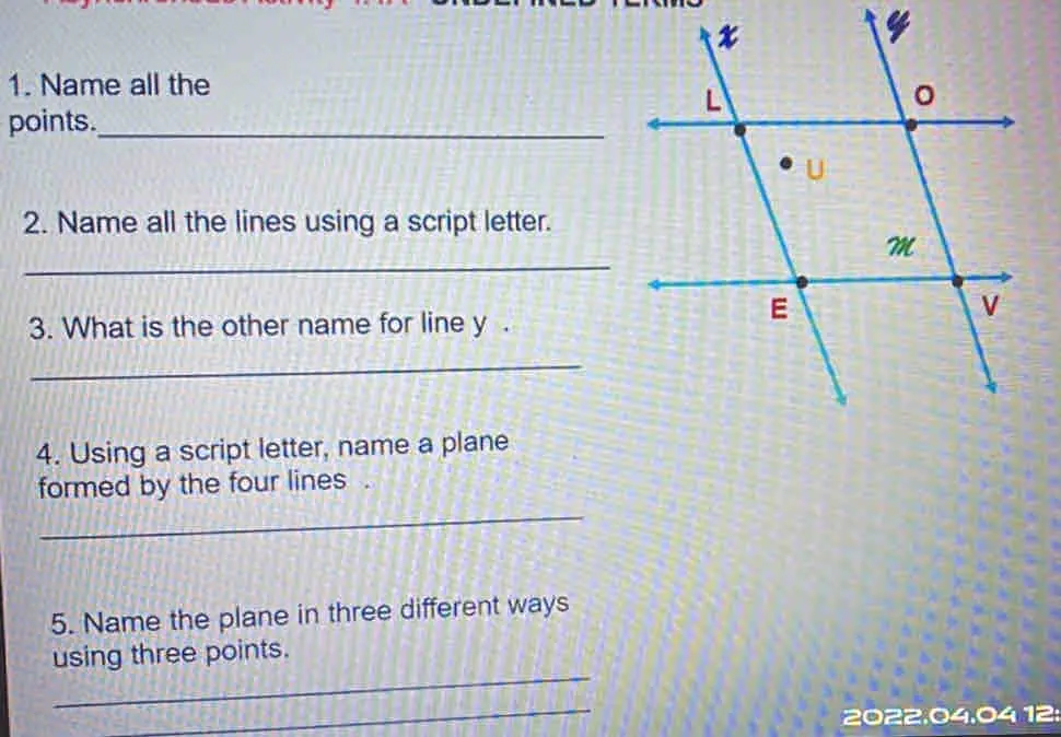 4 1. Name all the points._ 2. Name all the lines using a script letter. _ 3. What is the other name for line y . _ 4. Using a script letter, name a plane formed by the four lines . _ 5. Name the plane in three different ways using three points. _ _ 2022.04.04 12: