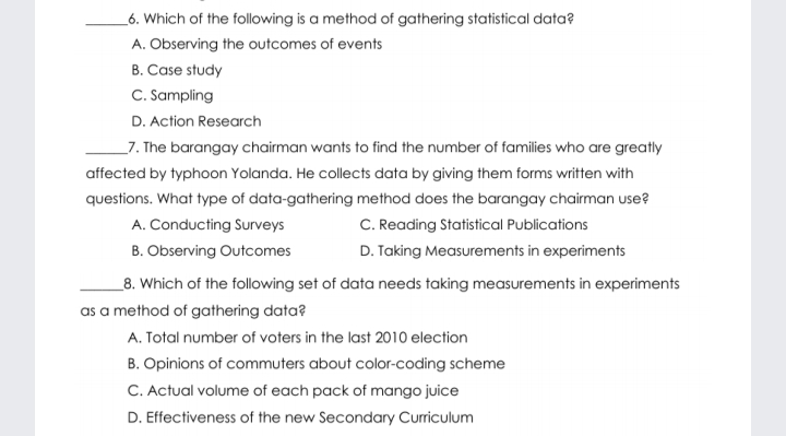 6. Which of the following is a method of gathering statistical data? A. Observing the outcomes of events B. Case study C. Sampling D. Action Research 7. The barangay chairman wants to find the number of families who are greatly affected by typhoon Yolanda. He collects data by giving them forms written with questions. What type of data-gathering method does the barangay chairman use? A. Conducting Surveys C. Reading Statistical Publications B. Observing Outcomes D. Taking Measurements in experiments 8. Which of the following set of data needs taking measurements in experiments as a method of gathering data? A. Total number of voters in the last 2010 election B. Opinions of commuters about color-coding scheme C. Actual volume of each pack of mango juice D. Effectiveness of the new Secondary Curriculum