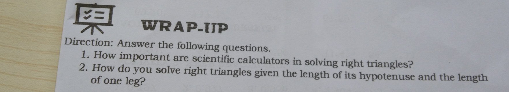 := WRAP-IJP Direction: Answer the following questions.. 1. How important are scientific calculators in solving right triangles? 2. How do you solve right triangles given the length of its hypotenuse and the length ofone leg?