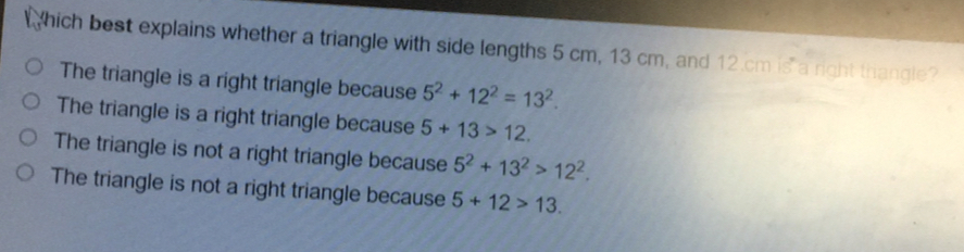 hich best explains whether a triangle with side lengths 5 cm, 13 cm, and 12 cm is a right thangle? The triangle is a right triangle because 52+122=132. The triangle is a right triangle because 5+13>12 The triangle is not a right triangle because 52+132>122. The triangle is not a right triangle because 5+12>13