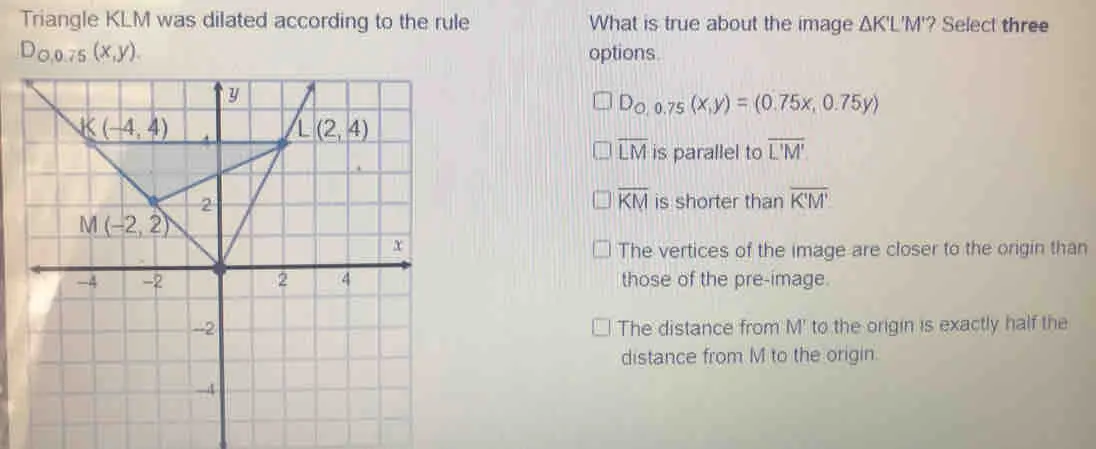 Triangle KLM was dilated according to the rule What is true about the image ΔK'L'M'' ? Select three D_0,0.75x,y options. square D_0,0.75x,y=0.75x,0.75y overline LM is parallel to overline L'M' overline KM is shorter than overline KM The vertices of the image are closer to the origin than those of the pre-image. The distance from M' to the origin is exactly half the distance from M to the origin.