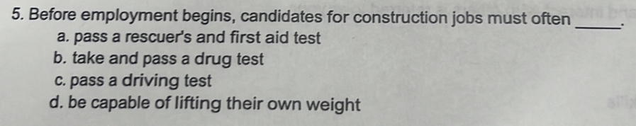 5. Before employment begins, candidates for construction jobs must often _ a. pass a rescuer's and first aid test b. take and pass a drug test c. pass a driving test d. be capable of lifting their own weight