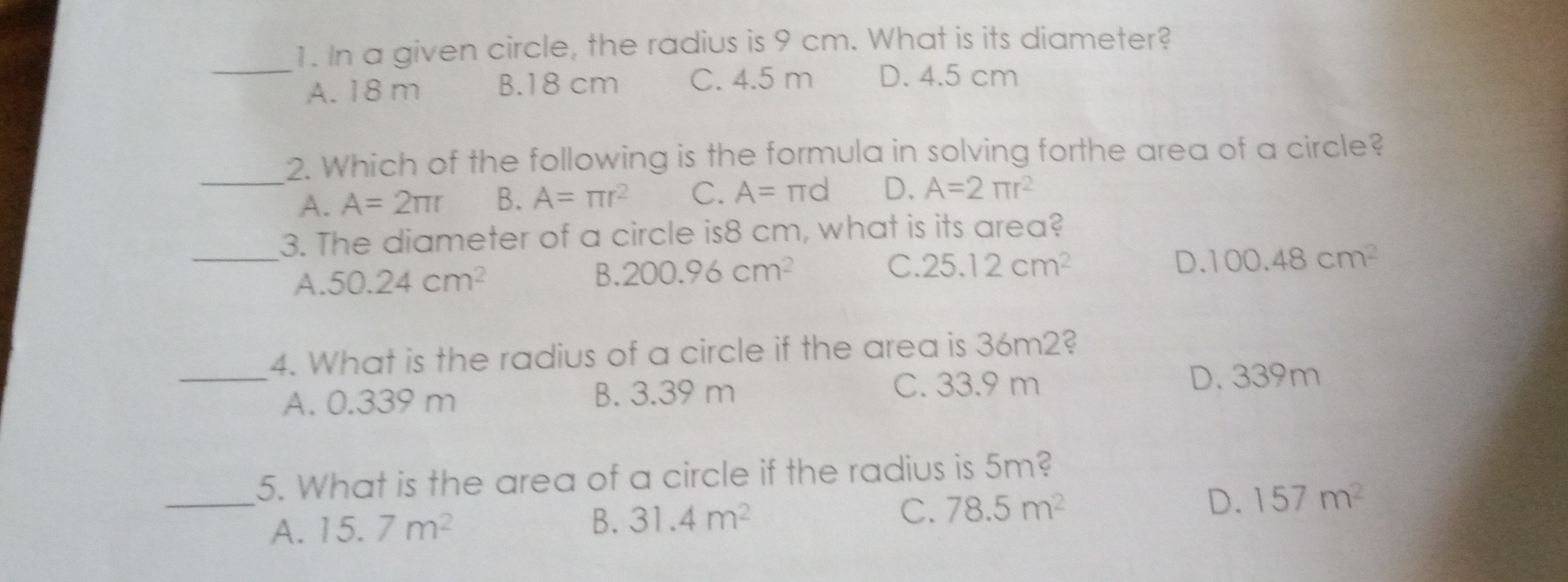 1. In a given circle, the radius is 9 cm. What is its diameter? A. 18 m B.18 cm C. 4.5 m D. 4.5 cm 2. Which of the following is the formula in solving forthe area of a circle? A. A=2 π r B. A= π r2 C. A= π d D. A=2 π r2 3. The diameter of a circle is8 cm, what is its area? A. 50.24 cm2 B.200.96 cm2 C. 25.12 cm2 D. 100.48 cm2 4. What is the radius of a circle if the area is 36m28 A. 0.339 m B. 3.39 m C. 33.9 m D. 339m 5. What is the area of a circle if the radius is 5m? A. 15.7 m2 B. 31.4 m2 C. 78.5 m2 D. 157 m2