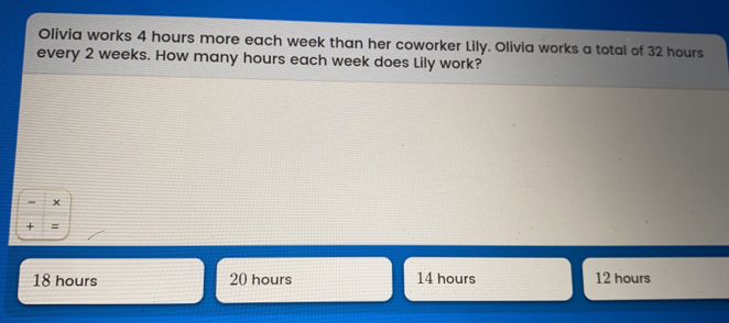 Olivia works 4 hours more each week than her coworker Lily. Olivia works a total of 32 hours every 2 weeks. How many hours each week does Lily work? x = 18 hours 20 hours 14 hours 12 hours