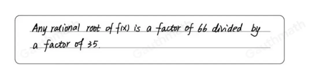 According to the Rational Root Theorem, which statement about fx=66x4-2x3+11x2+35 is true? Any rational root of fx is a factor of 35 divided by a factor of 66. Any rational root of fx is a multiple of 35 divided by a multiple of 66. Any rational root of fx is a factor of 66 divided by a factor of 35. Any rational root of fx is a multiple of 66 divided by a multiple of 35.