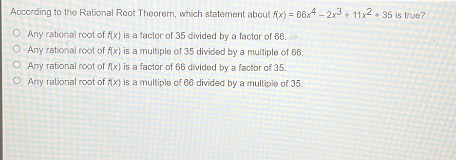 According to the Rational Root Theorem, which statement about fx=66x4-2x3+11x2+35 is true? Any rational root of fx is a factor of 35 divided by a factor of 66. Any rational root of fx is a multiple of 35 divided by a multiple of 66. Any rational root of fx is a factor of 66 divided by a factor of 35. Any rational root of fx is a multiple of 66 divided by a multiple of 35.