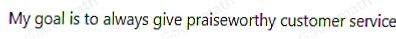 Customer: "Your customer service today has been admirable." I am sorry you were dissatisfied with my customer service. My goal is to always give praiseworthy customer service. My goal is to always give consistent customer service. I am sorry I was speaking too loudly during our discussion. My goal is to always give quick customer service.