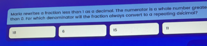 Maria rewrites a fraction less than 1 as a decimal. The numerator is a whole number greate than 0. For which denominator will the fraction always convert to a repeating de'cimal? 15 18 6 11