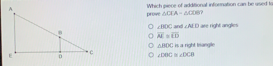 Which piece of additional information can be used to prove △ CEAsim △ CDB ? angle BDC and angle AED are right angles overline AE ≌ overline ED △ BDC is a right triangle angle DBC angle DCB