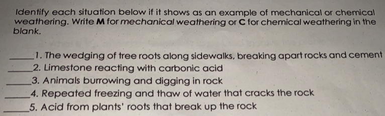 Identify each situation below if it shows as an example of mechanical or chemical weathering. Write M for mechanical weathering or C for chemical weathering in the blank. 1. The wedging of tree roots along sidewalks, breaking apart rocks and cement 2. Limestone reacting with carbonic acid 3. Animals burrowing and digging in rock 4. Repeated freezing and thaw of water that cracks the rock 5. Acid from plants' roots that break up the rock