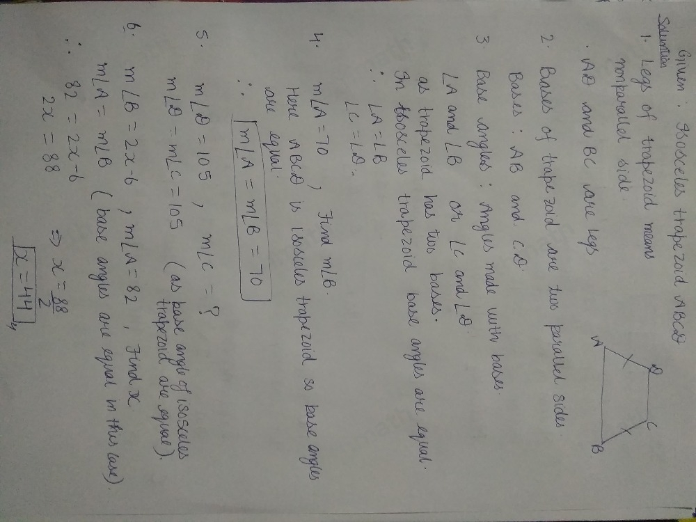 B. Given isosceles trapezoid ABCD C 1. Name the legs.. 2. Name the bases. 3. Name the base angles 4. If mangle A=70 , what is m angle B 5. If mangle D=105 , what is mangle C < 6, If mangle B=2x-6 and mangle A=82 , what is x? 7. If mangle C=2y+4 and mangle D=116 , what is y? 8. If AC=56 cm , what is DB? 9. If AC=2x+10 and DB=4x-6 , what is AC? 10. If DB=3y+7 and AC=6y-8 , what is DB?