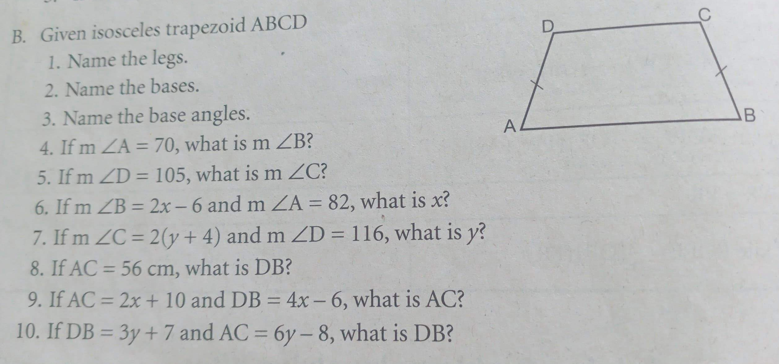 B. Given isosceles trapezoid ABCD C 1. Name the legs.. 2. Name the bases. 3. Name the base angles 4. If mangle A=70 , what is m angle B 5. If mangle D=105 , what is mangle C < 6, If mangle B=2x-6 and mangle A=82 , what is x? 7. If mangle C=2y+4 and mangle D=116 , what is y? 8. If AC=56 cm , what is DB? 9. If AC=2x+10 and DB=4x-6 , what is AC? 10. If DB=3y+7 and AC=6y-8 , what is DB?