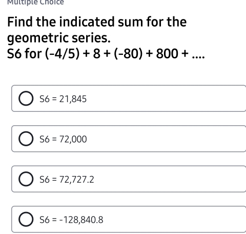 Muttrple Choice Find the indicated sum for the geometric series. S6 for -4/5+8+-80+800+... S6=21,845 S6=72,000 S6=72,727.2 S6=-128,840.8