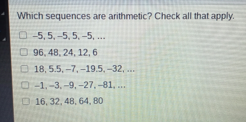 Which sequences are arithmetic? Check all that apply. -5, 5, -5, 5,−5, ... 96, 48, 24, 12, 6 18, 5.5, −7, −19.5, −32, ... -1, -3,-9,-27,-81, ... 16, 32, 48, 64, 80