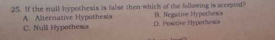 25. If the null hypothesis is false then which of the following is accepted? A Alternative Hypothesis B. Negative Hypothesis C. Null Hypothesis D. Positive Hypothesis