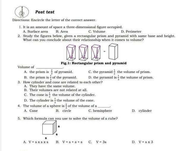 Post test Directions: Encircle the letter of the correct answer. 1. It is an amount of space a three-dimensional figure occupied. A. Surface area B. Area C. Volume D. Perimeter 2. Study the figures below, given a rectangular prism and pyramid with same base and height. What can you conclude about their relationship when it comes to volume? Fig.1: Rectangular prism and pyramid Volume of A. the prism is 2/3 of pyramid. C. the pyramid 1/2 the volume of prism. B. the prism is 1/3 of the pyramid. D. the pyramid is 1/3 the volume of prism. 3. How cylinder and cone are related to each other? A. They have the same volume. B. Their volumes are not related at all. C. The cone is 1/3 the volume of the cylinder. D. The cylinder is 1/3 the volume of the cone. 4. The volume of a sphere is 2/3 of the volume of a A. Cone B.circle C. hemisphere D. cylinder 5. Which formula can you use to solve the volume of a cube? s A, V=s * s * s B. V=s+s+s C. V=3s D. V=s * 3