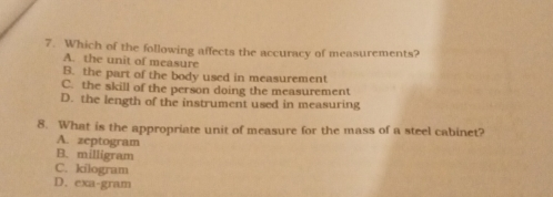 7. Which of the following affects the accuracy of measurements? A. the unit of measure B. the part of the body used in measurement C. the skill of the person doing the measurement D. the length of the instrument used in measuring 8. What is the appropriate unit of measure for the mass of a steel cabinct? A. zeptogram B. milligram C. kilogram D. exa-gram