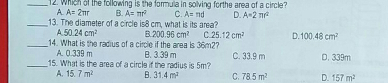 12. Which of the following is the formula in solving forthe area of a circle? A. A= 2 π r B. A= π r2 c. A= π d D. A=2 π r2 13. The diameter of a circle is8 cm, what is its area? A. 50.24 cm2 B. 200.96 cm2 C C .55.12 cm2 D. 100.48 cm2 14. What is the radius of a circle if the area is 36m2? A. 0.339 m B. 3.39 m C. 33.9 m D. 339m 15. What is the area of a circle if the radius is 5m? A. 15.7 m2 B. 31.4 m2 C. 78.5 m2 D. 157 m2
