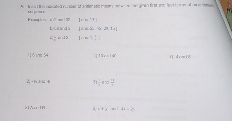 A. Insert the indicated number of arithmetic means between the given first and last terms of an arithmes. sequence. Examples: a 2 and 32 [ans. 17] b 68 and 3 [ans. 55, 42. 29, 11 5 c 1/2 and 2 I ans. 1, 1/4 1 6 and 54 4 10and40 7 -4 and 8 2 -16and-8 5 1/3 and 11/3 3 AandB 6 x+y and 4x-2y