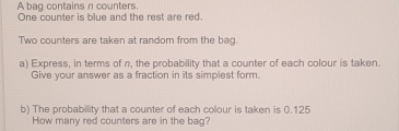 A bag contains n counters One counter is blue and the rest are red. Two counters are taken at random from the bag. a Express, in terms of n, the probability that a counter of each colour is taken. Give your answer as a fraction in its simplest form. b The probability that a counter of each colour is taken is 0.125 How many red counters are in the bag?