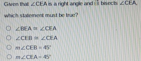 Given that angle CEA is a right angle and EB bisects angle CEA EB which statement must be true? angle BEA ≌ angle CEA angle CEB ≌ angle CEA mangle CEB=45 ° mangle CEA=45 °