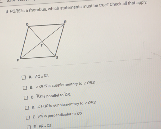 If PQRS is a rhombus, which statements must be true? Check all that apply. A. overline PQ ≌ overline RS B. angle QPS is supplementary to angle QRS C. overline PS is parallel to overline QR D. angle PQR is supplementary to angle QPS E. overline PR is perpendicular to overline QS F. overline PR ≌ overline QS